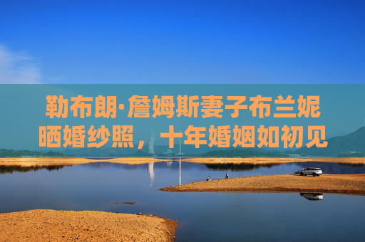 勒布朗·詹姆斯妻子布兰妮晒婚纱照,十年婚姻如初见,爱情长跑的满分答卷,布兰妮晒婚纱照,十年婚姻如初见,爱情长跑满分答卷 勒布朗·詹姆斯妻子布兰妮晒婚纱照,十年婚姻如初见,爱情长跑的满分答卷,布兰妮晒婚纱照,十年婚姻如初见,爱情长跑满分答卷