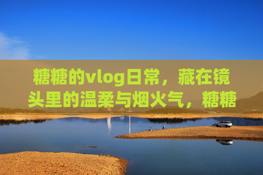 糖糖的vlog日常，藏在镜头里的温柔与烟火气，糖糖的vlog日常，镜头里的温柔烟火气