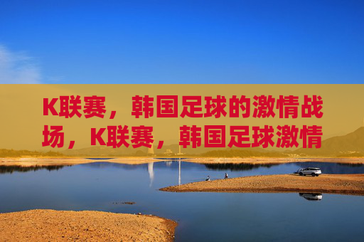 K联赛，韩国足球的激情战场，K联赛，韩国足球激情战场