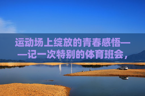 运动场上绽放的青春感悟——记一次特别的体育班会,运动场上绽放的青春感悟——特别的体育班会 运动场上绽放的青春感悟——记一次特别的体育班会,运动场上绽放的青春感悟——特别的体育班会