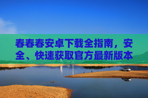 春春春安卓下载全指南,安全、快速获取官方最新版本,春春春安卓全指南,安全快速下载官方最新版 春春春安卓下载全指南,安全、快速获取官方最新版本,春春春安卓全指南,安全快速下载官方最新版