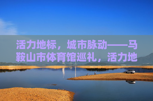 活力地标,城市脉动——马鞍山市体育馆巡礼,活力地标,城市脉动——马鞍山市体育馆 活力地标,城市脉动——马鞍山市体育馆巡礼,活力地标,城市脉动——马鞍山市体育馆