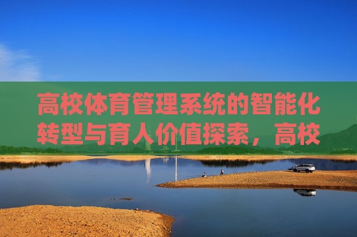 高校体育管理系统的智能化转型与育人价值探索,高校体育管理系统智能化转型与育人价值探索 高校体育管理系统的智能化转型与育人价值探索,高校体育管理系统智能化转型与育人价值探索