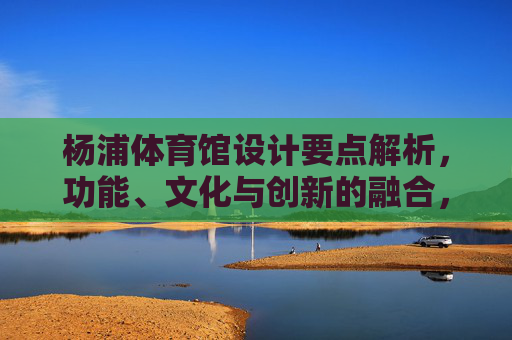 杨浦体育馆设计要点解析,功能、文化与创新的融合,杨浦体育馆设计,功能、文化与创新的融合 杨浦体育馆设计要点解析,功能、文化与创新的融合,杨浦体育馆设计,功能、文化与创新的融合
