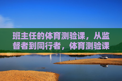 班主任的体育测验课,从监督者到同行者,体育测验课,班主任的同行者转身 班主任的体育测验课,从监督者到同行者,体育测验课,班主任的同行者转身
