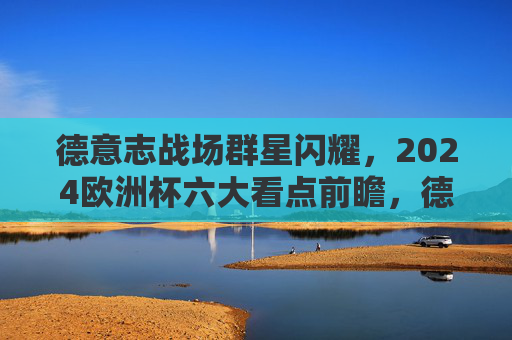 德意志战场群星闪耀,2024欧洲杯六大看点前瞻,德意志群星闪耀!2024欧洲杯六大看点前瞻 德意志战场群星闪耀,2024欧洲杯六大看点前瞻,德意志群星闪耀!2024欧洲杯六大看点前瞻