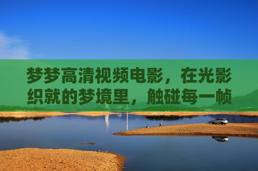 梦梦高清视频电影,在光影织就的梦境里,触碰每一帧的真实与温度,光影织梦,帧有温度 梦梦高清视频电影,在光影织就的梦境里,触碰每一帧的真实与温度,光影织梦,帧有温度