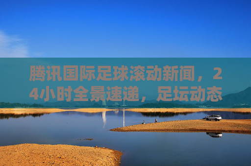 腾讯国际足球滚动新闻,24小时全景速递,足坛动态一手掌握,腾讯国际足球滚动新闻,24小时全景速递,足坛动态一手掌握 腾讯国际足球滚动新闻,24小时全景速递,足坛动态一手掌握,腾讯国际足球滚动新闻,24小时全景速递,足坛动态一手掌握