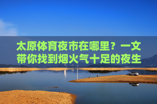 太原体育夜市在哪里？一文带你找到烟火气十足的夜生活地标，太原体育夜市，烟火气十足的夜生活地标打卡指南