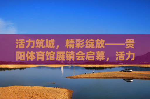 活力筑城,精彩绽放——贵阳体育馆展销会启幕,活力筑城精彩绽放 贵阳体育馆展销会启幕 活力筑城,精彩绽放——贵阳体育馆展销会启幕,活力筑城精彩绽放 贵阳体育馆展销会启幕