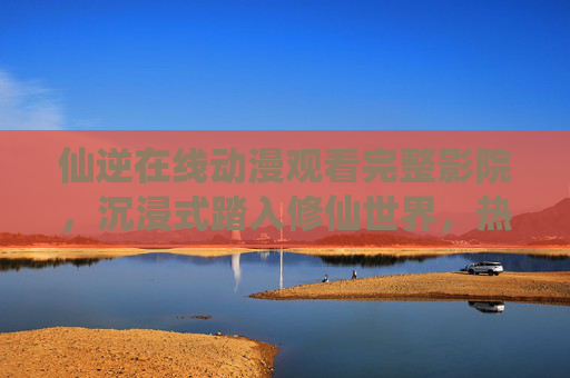 仙逆在线动漫观看完整影院,沉浸式踏入修仙世界,热血征程一追到底,仙逆动漫,沉浸式修仙热血征程,完整影院一追到底 仙逆在线动漫观看完整影院,沉浸式踏入修仙世界,热血征程一追到底,仙逆动漫,沉浸式修仙热血征程,完整影院一追到底