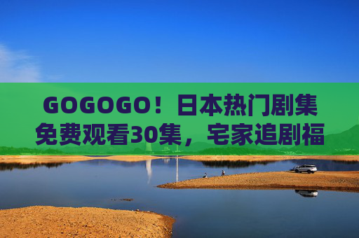 GOGOGO!日本热门剧集免费观看30集,宅家追剧福利来袭!日本热门剧集免费看30集!宅家追剧福利来袭 GOGOGO!日本热门剧集免费观看30集,宅家追剧福利来袭!日本热门剧集免费看30集!宅家追剧福利来袭