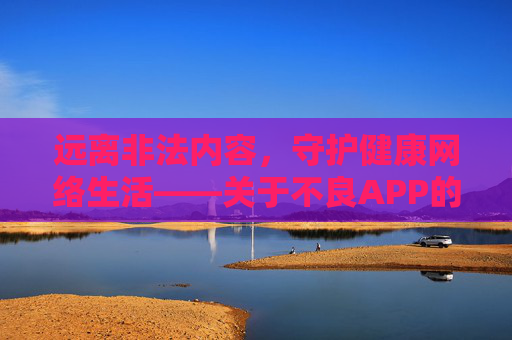 远离非法内容,守护健康网络生活——关于不良APP的重要提醒,警惕不良APP,守护健康网络生活 远离非法内容,守护健康网络生活——关于不良APP的重要提醒,警惕不良APP,守护健康网络生活