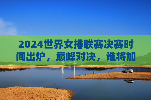 2024世界女排联赛决赛时间出炉，巅峰对决，谁将加冕？2024世界女排联赛决赛巅峰对决，谁将加冕？