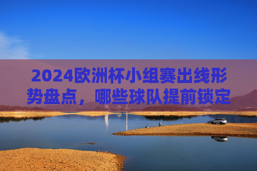 2024欧洲杯小组赛出线形势盘点，哪些球队提前锁定淘汰赛席位？2024欧洲杯小组赛出线形势盘点，提前晋级淘汰赛球队