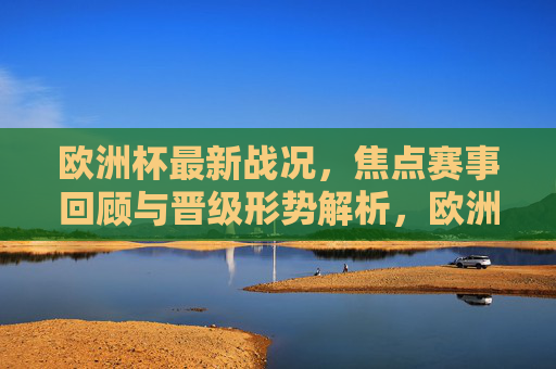 欧洲杯最新战况，焦点赛事回顾与晋级形势解析，欧洲杯最新战况，焦点赛事回顾与晋级形势解析