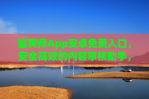 鉴黄师App安卓免费入口，安全高效的内容审核助手，鉴黄师App安卓免费入口，安全高效内容审核助手