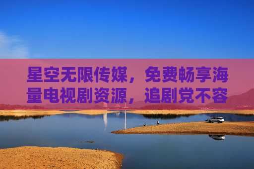 星空无限传媒，免费畅享海量电视剧资源，追剧党不容错过的福利平台，免费海量电视剧！星空无限传媒，追剧党福利平台