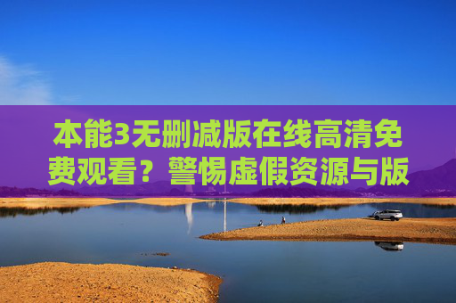 本能3无删减版在线高清免费观看？警惕虚假资源与版权陷阱，警惕本能3无删减版在线高清免费观看，虚假资源与版权陷阱