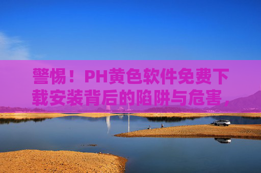 警惕！PH黄色软件免费下载安装背后的陷阱与危害，警惕PH黄色软件免费下载安装背后的陷阱与危害