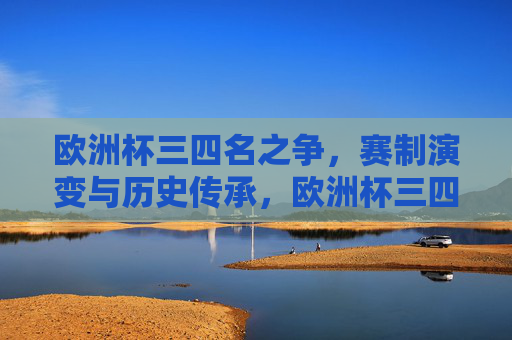 欧洲杯三四名之争，赛制演变与历史传承，欧洲杯三四名之争，赛制演变与历史传承