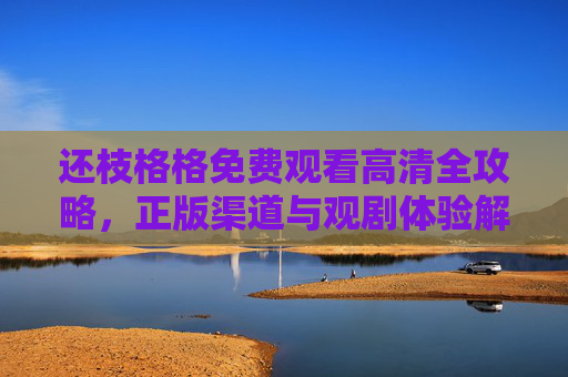 还枝格格免费观看高清全攻略，正版渠道与观剧体验解析，还枝格格免费观看高清全攻略，正版渠道与观剧体验解析