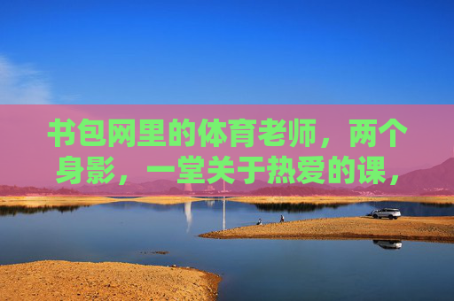 书包网里的体育老师，两个身影，一堂关于热爱的课，身影里的热爱课，书包网体育老师