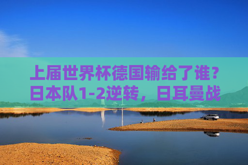 上届世界杯德国输给了谁？日本队1-2逆转，日耳曼战车小组折戟的冷门真相，上届世界杯德国1-2负日本，小组折戟冷门