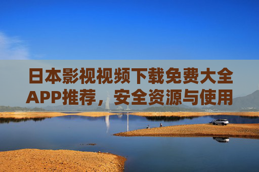 日本影视视频下载免费大全APP推荐，安全资源与使用指南，日本影视视频下载免费大全APP推荐，安全资源与使用指南