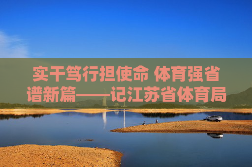 实干笃行担使命 体育强省谱新篇——记江苏省体育局陈刚，实干笃行担使命 体育强省谱新篇——记江苏省体育局陈刚