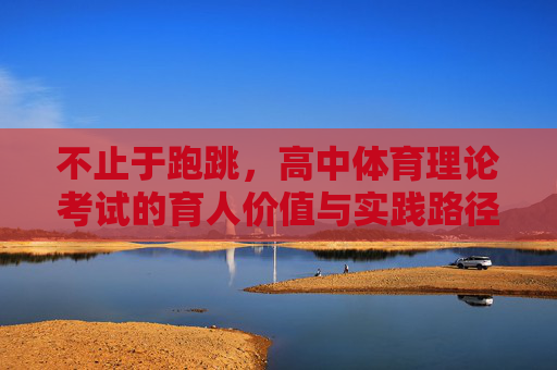 不止于跑跳，高中体育理论考试的育人价值与实践路径，超越跑跳，高中体育理论考试的育人价值与实践路径