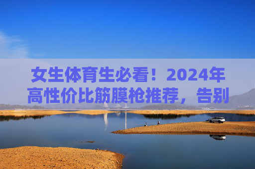 女生体育生必看！2024年高性价比筋膜枪推荐，告别运动后肌肉酸痛，女生体育生必看，2024高性价比筋膜枪推荐，告别运动后酸痛