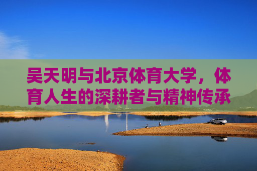 吴天明与北京体育大学，体育人生的深耕者与精神传承者，体育人生的深耕者与精神传承者——吴天明与北京体育大学
