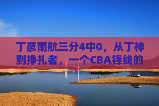 丁彦雨航三分4中0，从丁神到挣扎者，一个CBA锋线的时代背影，从丁神到挣扎者，丁彦雨航，一个CBA锋线的时代背影
