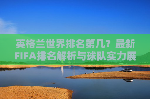 英格兰世界排名第几？最新FIFA排名解析与球队实力展望，英格兰最新FIFA排名解析与球队实力展望