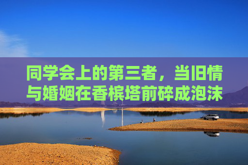 同学会上的第三者，当旧情与婚姻在香槟塔前碎成泡沫，同学会第三者，旧情与婚姻在香槟塔前碎成泡沫