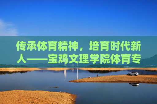 传承体育精神，培育时代新人——宝鸡文理学院体育专业发展纪实，传承体育精神，培育时代新人——宝鸡文理学院体育专业发展纪实