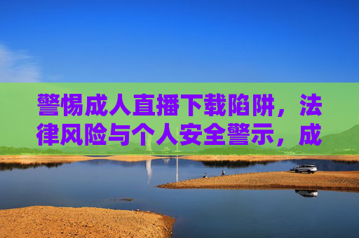 警惕成人直播下载陷阱,法律风险与个人安全警示,成人直播下载陷阱,法律风险与安全警示 警惕成人直播下载陷阱,法律风险与个人安全警示,成人直播下载陷阱,法律风险与安全警示
