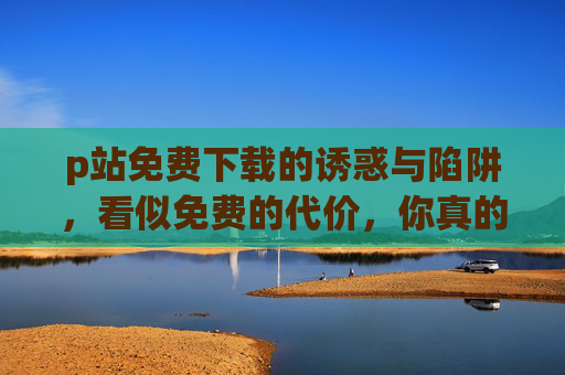 p站免费下载的诱惑与陷阱,看似免费的代价,你真的算过吗?p站免费下载的陷阱,看似免费的代价,你算过吗? p站免费下载的诱惑与陷阱,看似免费的代价,你真的算过吗?p站免费下载的陷阱,看似免费的代价,你算过吗?