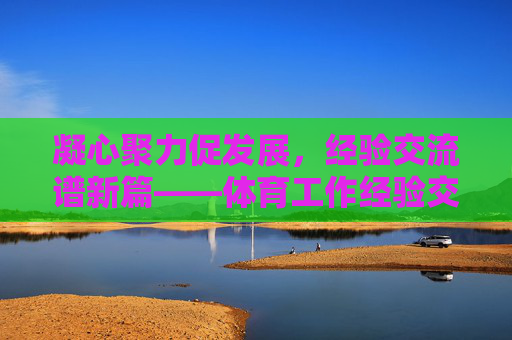 凝心聚力促发展，经验交流谱新篇——体育工作经验交流座谈会纪实，凝心聚力促发展，经验交流谱新篇——体育工作经验交流座谈会纪实