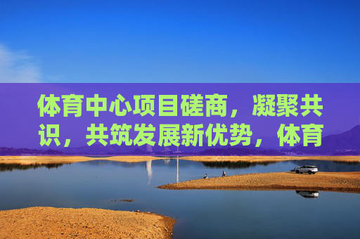 体育中心项目磋商，凝聚共识，共筑发展新优势，体育中心项目磋商凝聚共识 共筑发展新优势