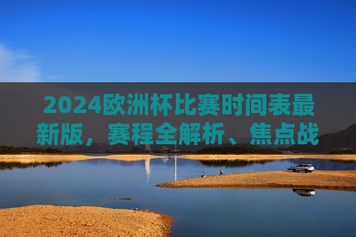 2024欧洲杯比赛时间表最新版，赛程全解析、焦点战前瞻及观赛攻略，2024欧洲杯赛程时间表最新版，全解析、焦点战前瞻与观赛攻略