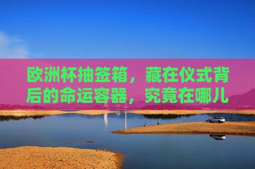 欧洲杯抽签箱,藏在仪式背后的命运容器,究竟在哪儿?欧洲杯抽签箱,仪式背后的命运容器藏身何处? 欧洲杯抽签箱,藏在仪式背后的命运容器,究竟在哪儿?欧洲杯抽签箱,仪式背后的命运容器藏身何处?