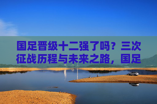 国足晋级十二强了吗?三次征战历程与未来之路,国足十二强赛,三次征战历程与未来之路 国足晋级十二强了吗?三次征战历程与未来之路,国足十二强赛,三次征战历程与未来之路