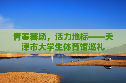 青春赛场,活力地标——天津市大学生体育馆巡礼 青春赛场,活力地标——天津市大学生体育馆巡礼
