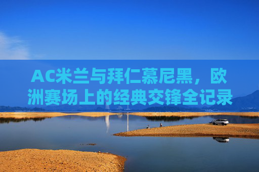 AC米兰与拜仁慕尼黑,欧洲赛场上的经典交锋全记录,AC米兰与拜仁慕尼黑欧洲赛场经典交锋全记录 AC米兰与拜仁慕尼黑,欧洲赛场上的经典交锋全记录,AC米兰与拜仁慕尼黑欧洲赛场经典交锋全记录
