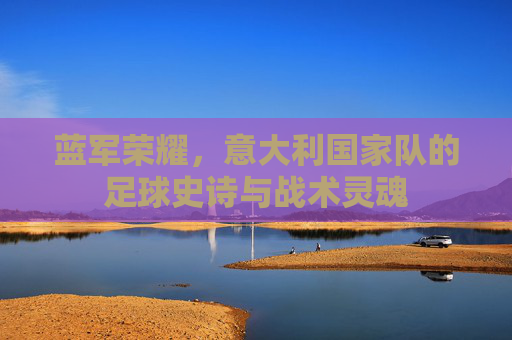 蓝军荣耀,意大利国家队的足球史诗与战术灵魂 蓝军荣耀,意大利国家队的足球史诗与战术灵魂