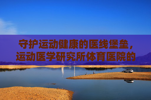 守护运动健康的医线堡垒，运动医学研究所体育医院的使命与担当，守护运动健康的医线堡垒，运动医学研究所体育医院的使命担当