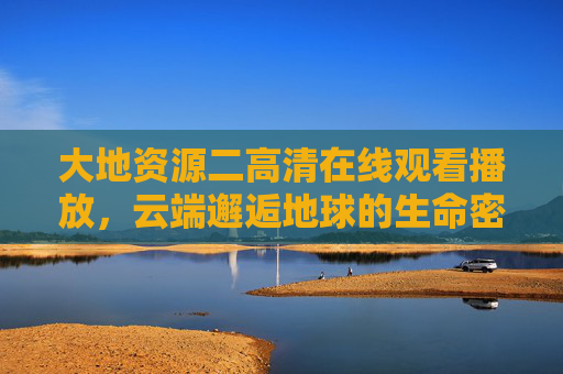 大地资源二高清在线观看播放,云端邂逅地球的生命密码,大地资源二,云端邂逅地球生命密码高清在线 大地资源二高清在线观看播放,云端邂逅地球的生命密码,大地资源二,云端邂逅地球生命密码高清在线