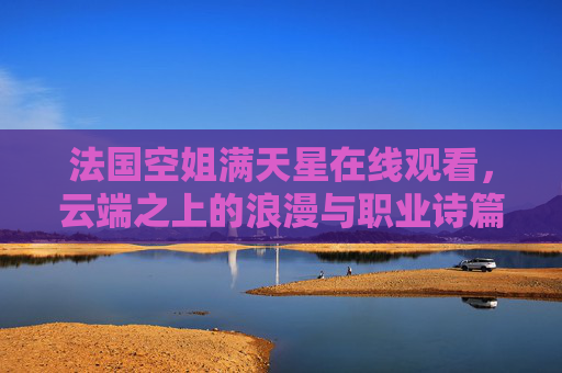 法国空姐满天星在线观看,云端之上的浪漫与职业诗篇,云端之上的法国空姐,浪漫与职业诗篇 法国空姐满天星在线观看,云端之上的浪漫与职业诗篇,云端之上的法国空姐,浪漫与职业诗篇